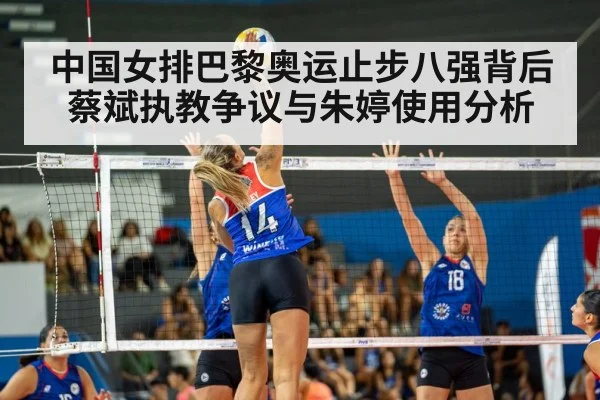 中国女排巴黎奥运止步八强背后 蔡斌执教争议与朱婷使用分析