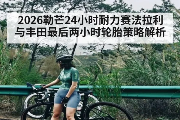 2026勒芒24小时耐力赛法拉利与丰田最后两小时轮胎策略解析
