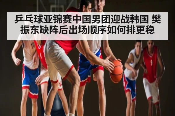 乒乓球亚锦赛中国男团迎战韩国 樊振东缺阵后出场顺序如何排更稳